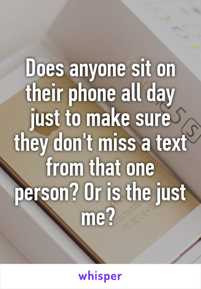 Does anyone sit on their phone all day just to make sure they don't miss a text from that one person? Or is the just me? 