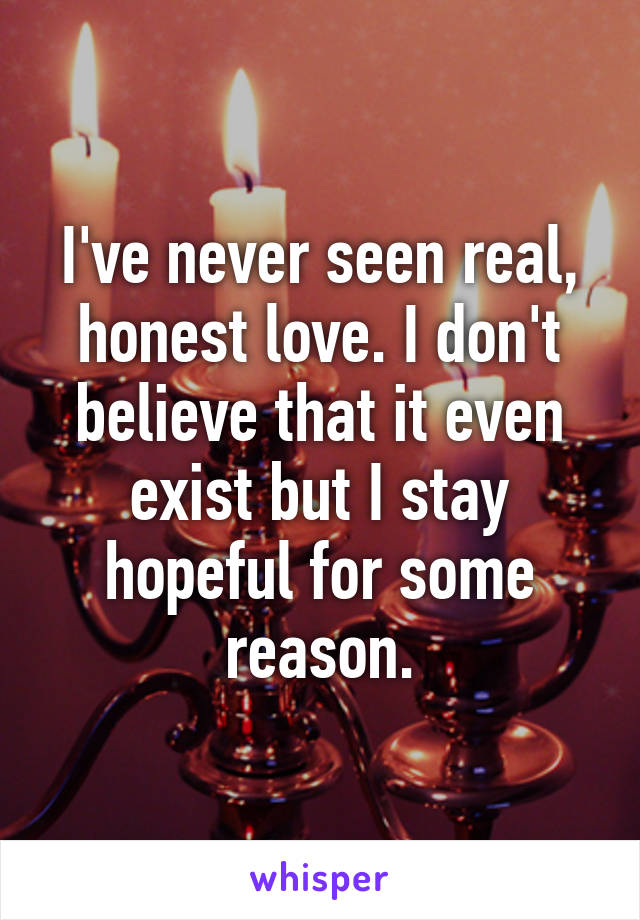 I've never seen real, honest love. I don't believe that it even exist but I stay hopeful for some reason.