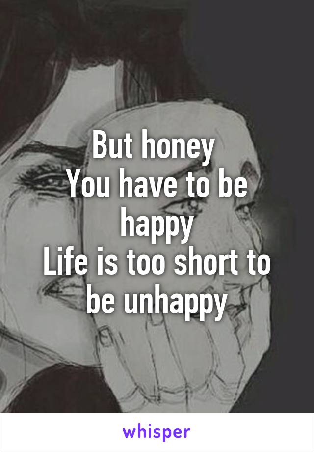 But honey 
You have to be happy
Life is too short to be unhappy