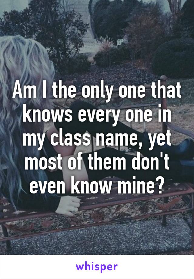 Am I the only one that knows every one in my class name, yet most of them don't even know mine?