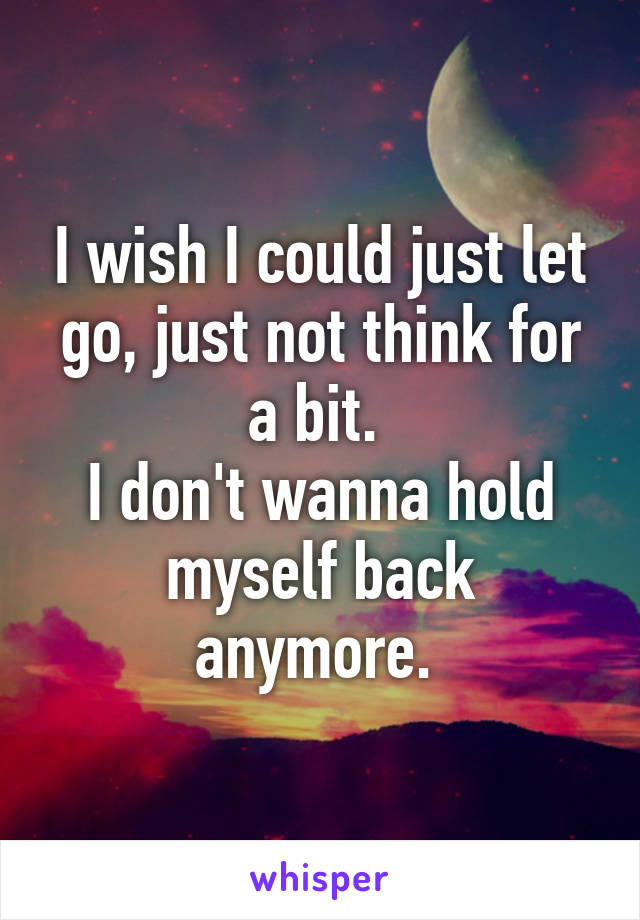 I wish I could just let go, just not think for a bit. 
I don't wanna hold myself back anymore. 