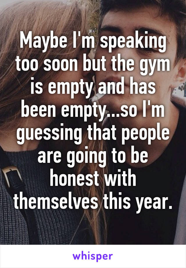 Maybe I'm speaking too soon but the gym is empty and has been empty...so I'm guessing that people are going to be honest with themselves this year. 