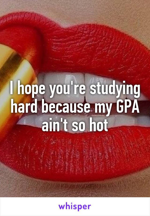 I hope you're studying hard because my GPA ain't so hot