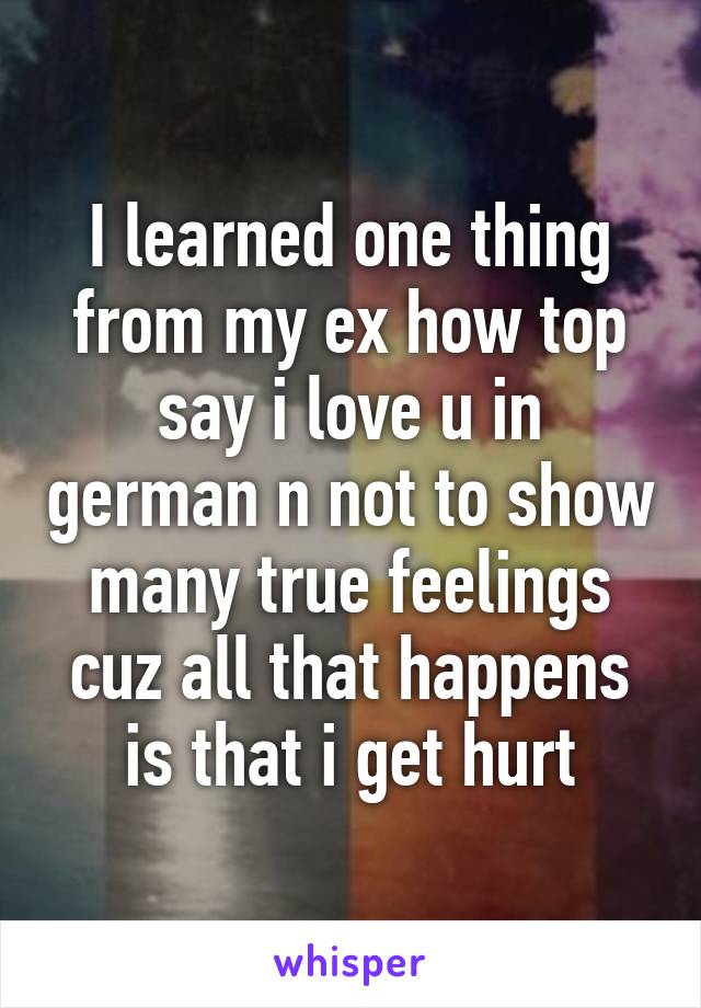 I learned one thing from my ex how top say i love u in german n not to show many true feelings cuz all that happens is that i get hurt