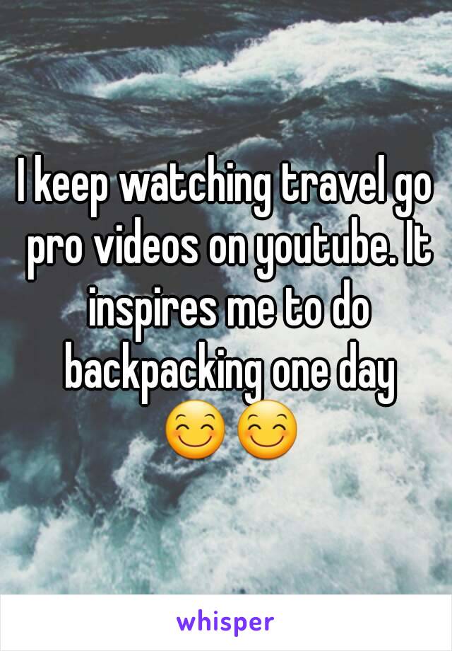 I keep watching travel go pro videos on youtube. It inspires me to do backpacking one day 😊😊