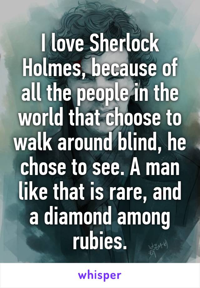 I love Sherlock Holmes, because of all the people in the world that choose to walk around blind, he chose to see. A man like that is rare, and a diamond among rubies.