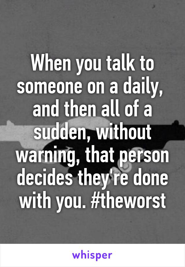 When you talk to someone on a daily,  and then all of a sudden, without warning, that person decides they're done with you. #theworst