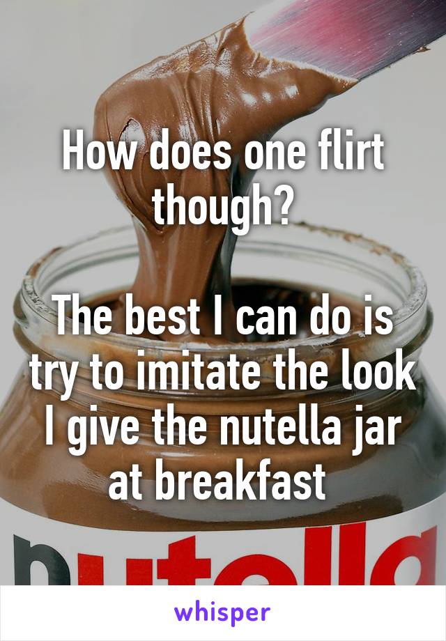 How does one flirt though?

The best I can do is try to imitate the look I give the nutella jar at breakfast 