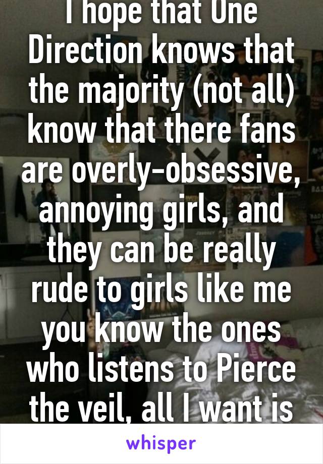 I hope that One Direction knows that the majority (not all) know that there fans are overly-obsessive, annoying girls, and they can be really rude to girls like me you know the ones who listens to Pierce the veil, all I want is some repact 