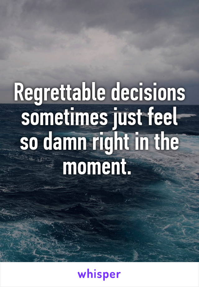 Regrettable decisions sometimes just feel so damn right in the moment. 
