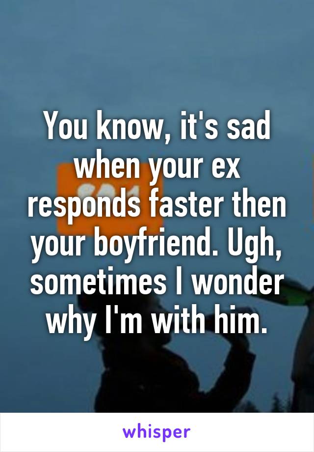 You know, it's sad when your ex responds faster then your boyfriend. Ugh, sometimes I wonder why I'm with him.