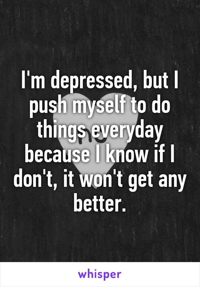 I'm depressed, but I push myself to do things everyday because I know if I don't, it won't get any better.