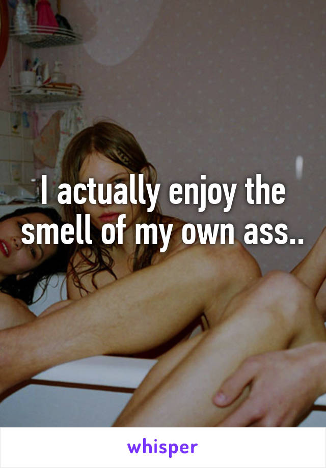 I actually enjoy the smell of my own ass.. 