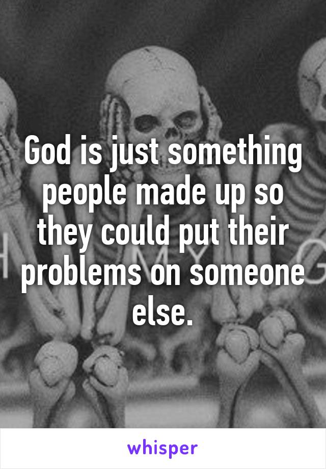 God is just something people made up so they could put their problems on someone else.