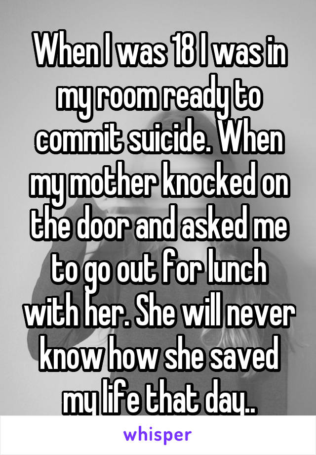 When I was 18 I was in my room ready to commit suicide. When my mother knocked on the door and asked me to go out for lunch with her. She will never know how she saved my life that day..