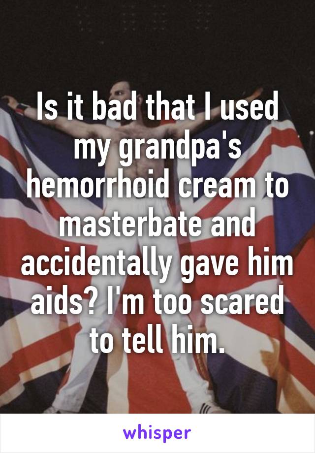 Is it bad that I used my grandpa's hemorrhoid cream to masterbate and accidentally gave him aids? I'm too scared to tell him.