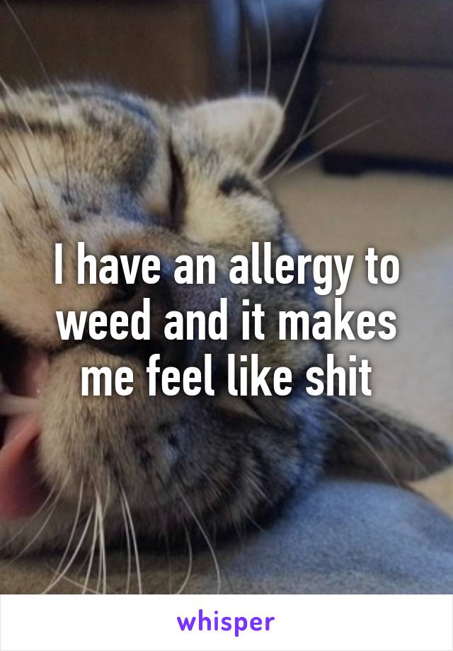 I have an allergy to weed and it makes me feel like shit