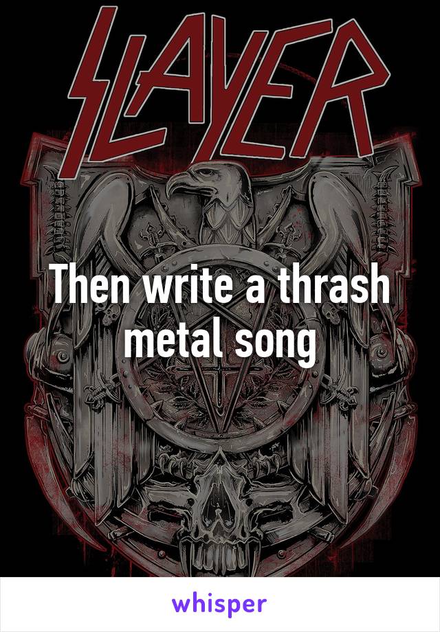 Then write a thrash metal song