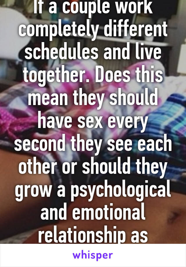 If a couple work completely different schedules and live together. Does this mean they should have sex every second they see each other or should they grow a psychological and emotional relationship as well???