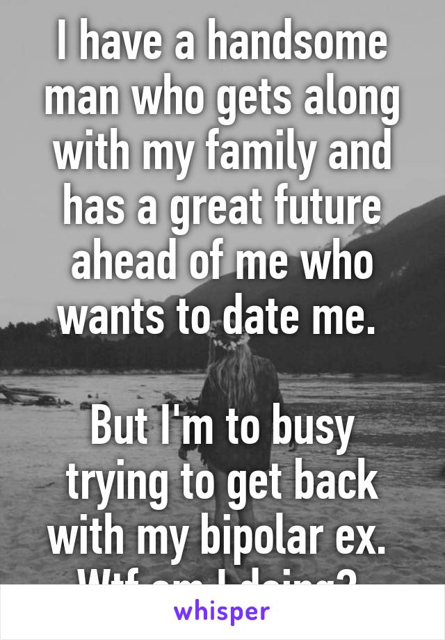 I have a handsome man who gets along with my family and has a great future ahead of me who wants to date me. 

But I'm to busy trying to get back with my bipolar ex. 
Wtf am I doing? 