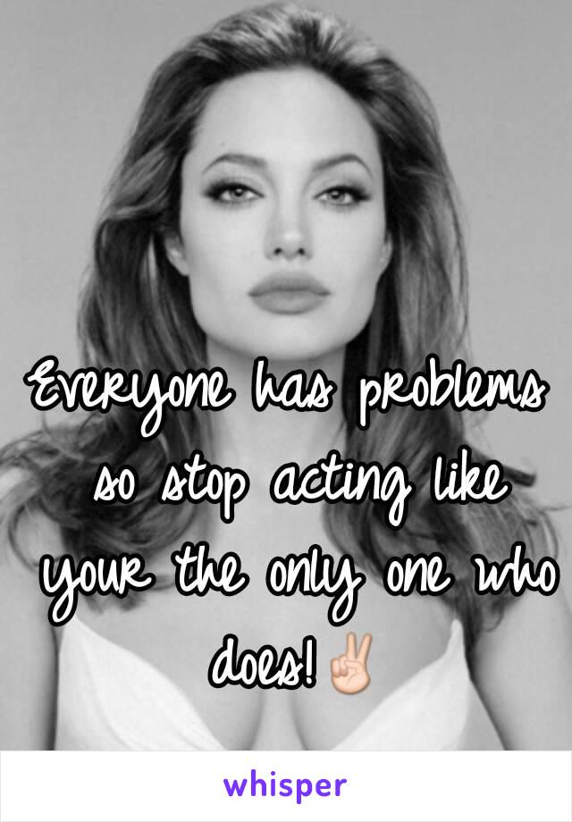 Everyone has problems so stop acting like your the only one who does!✌