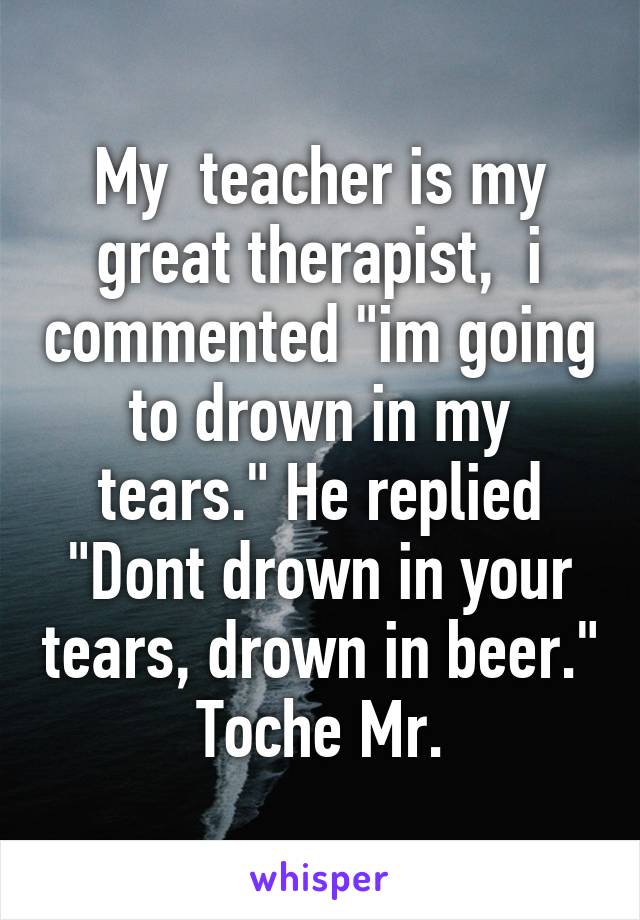 My  teacher is my great therapist,  i commented "im going to drown in my tears." He replied "Dont drown in your tears, drown in beer." Toche Mr.