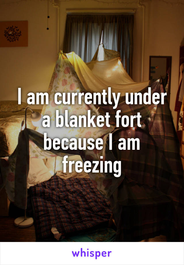 I am currently under a blanket fort because I am freezing