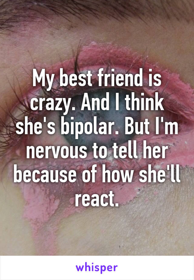 My best friend is crazy. And I think she's bipolar. But I'm nervous to tell her because of how she'll react.