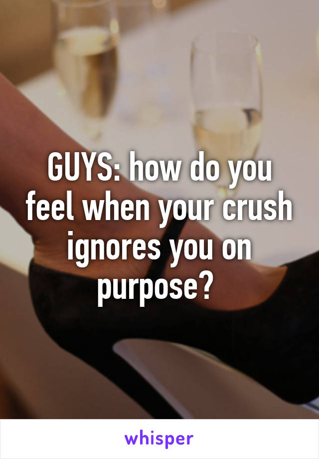 GUYS: how do you feel when your crush ignores you on purpose? 