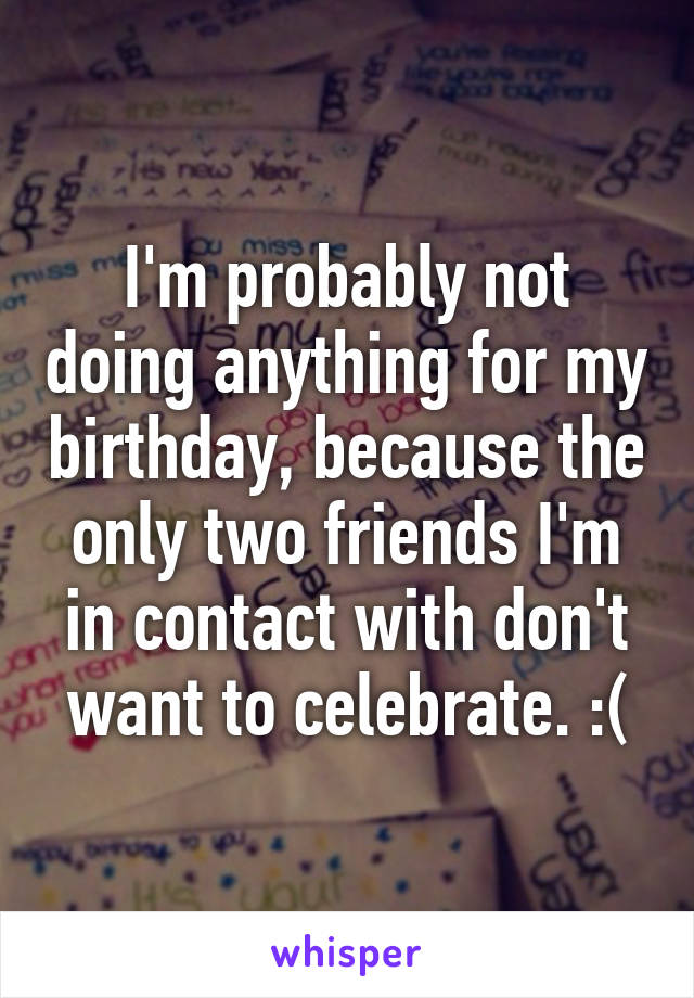 I'm probably not doing anything for my birthday, because the only two friends I'm in contact with don't want to celebrate. :(