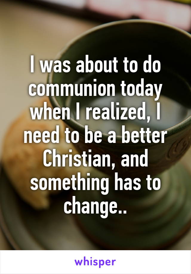 I was about to do communion today when I realized, I need to be a better Christian, and something has to change..