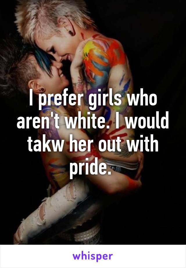 I prefer girls who aren't white. I would takw her out with pride. 