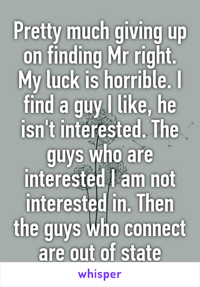 Pretty much giving up on finding Mr right. My luck is horrible. I find a guy I like, he isn't interested. The guys who are interested I am not interested in. Then the guys who connect are out of state