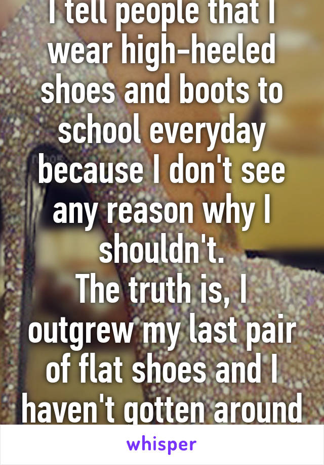 I tell people that I wear high-heeled shoes and boots to school everyday because I don't see any reason why I shouldn't.
The truth is, I outgrew my last pair of flat shoes and I haven't gotten around to buying new ones.