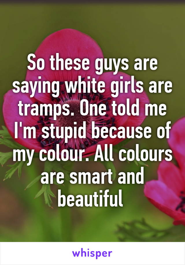 So these guys are saying white girls are tramps. One told me I'm stupid because of my colour. All colours are smart and beautiful 