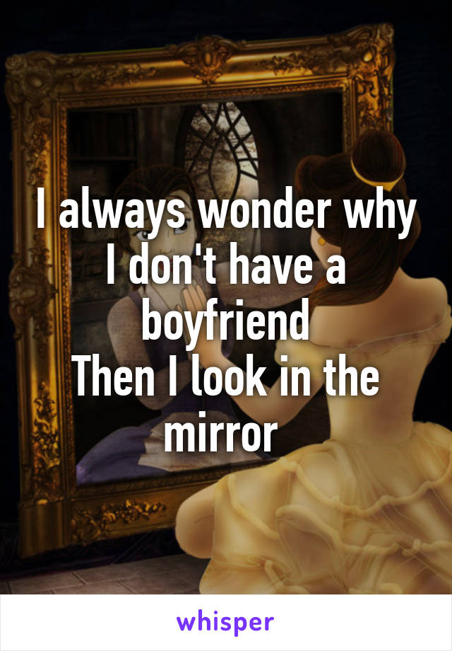 I always wonder why I don't have a boyfriend
Then I look in the mirror 