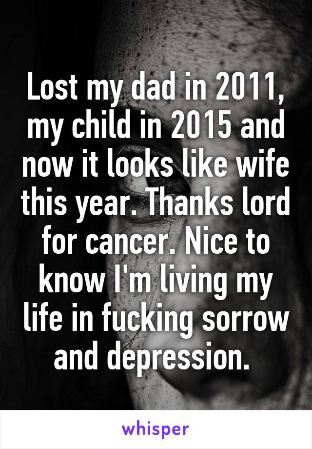 Lost my dad in 2011, my child in 2015 and now it looks like wife this year. Thanks lord for cancer. Nice to know I'm living my life in fucking sorrow and depression. 