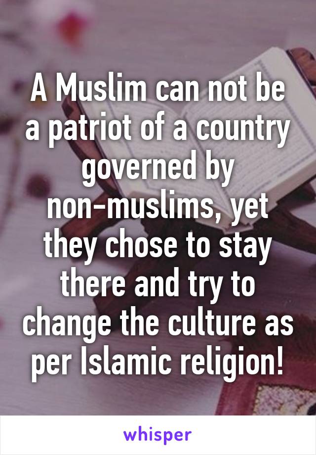 A Muslim can not be a patriot of a country governed by non-muslims, yet they chose to stay there and try to change the culture as per Islamic religion!