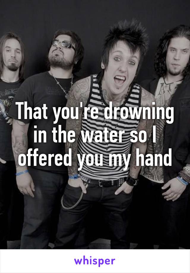 That you're drowning in the water so I offered you my hand