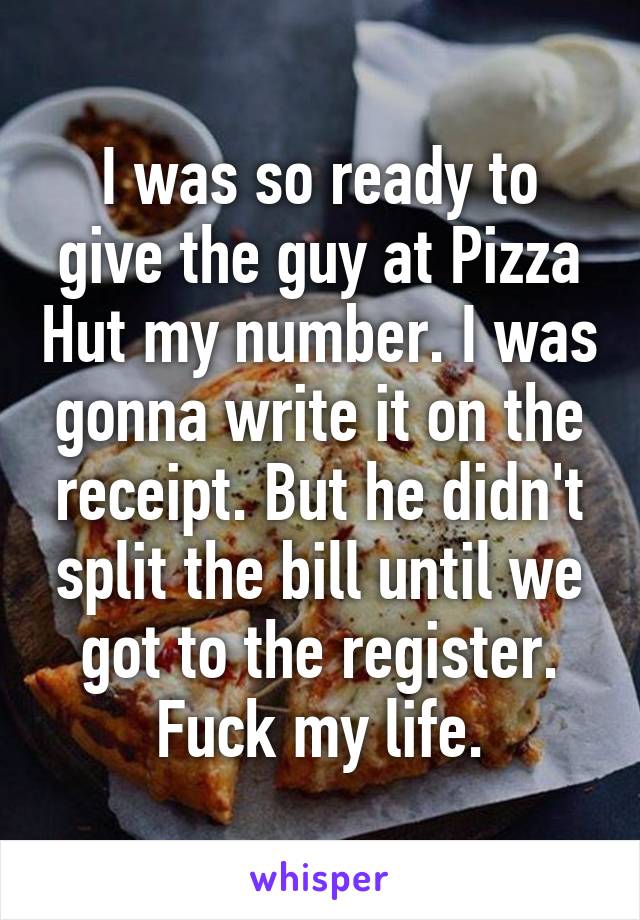 I was so ready to give the guy at Pizza Hut my number. I was gonna write it on the receipt. But he didn't split the bill until we got to the register. Fuck my life.