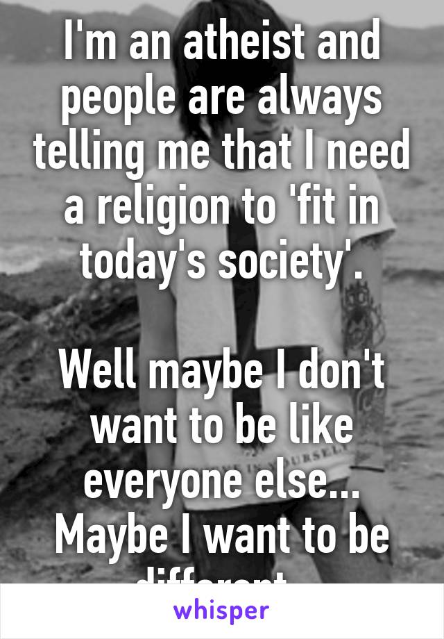 I'm an atheist and people are always telling me that I need a religion to 'fit in today's society'.

Well maybe I don't want to be like everyone else... Maybe I want to be different. 