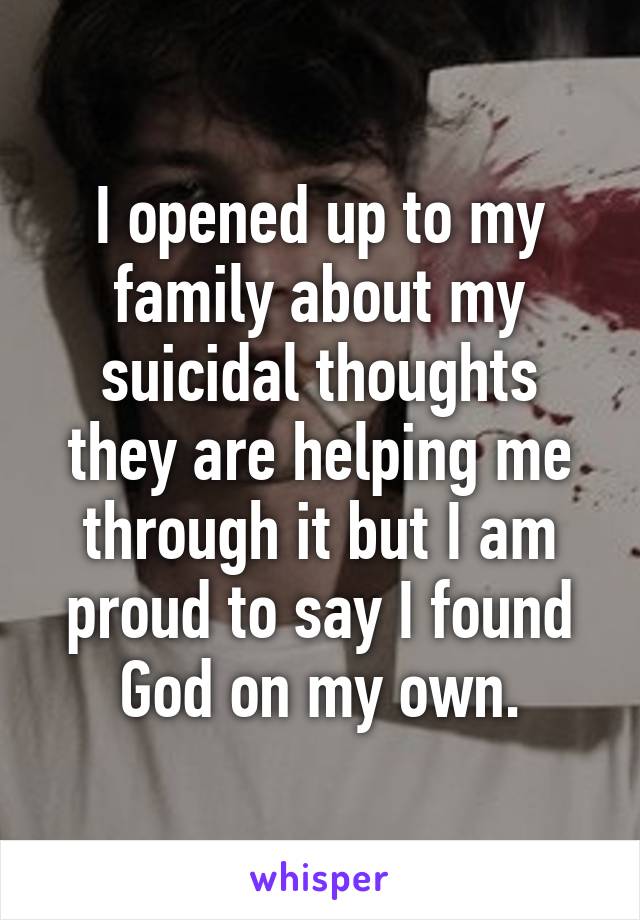 I opened up to my family about my suicidal thoughts they are helping me through it but I am proud to say I found God on my own.