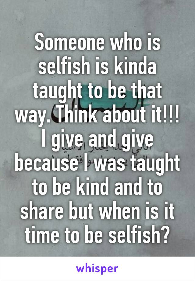 Someone who is selfish is kinda taught to be that way. Think about it!!! I give and give because I was taught to be kind and to share but when is it time to be selfish?