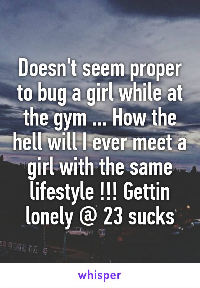 Doesn't seem proper to bug a girl while at the gym ... How the hell will I ever meet a girl with the same lifestyle !!! Gettin lonely @ 23 sucks