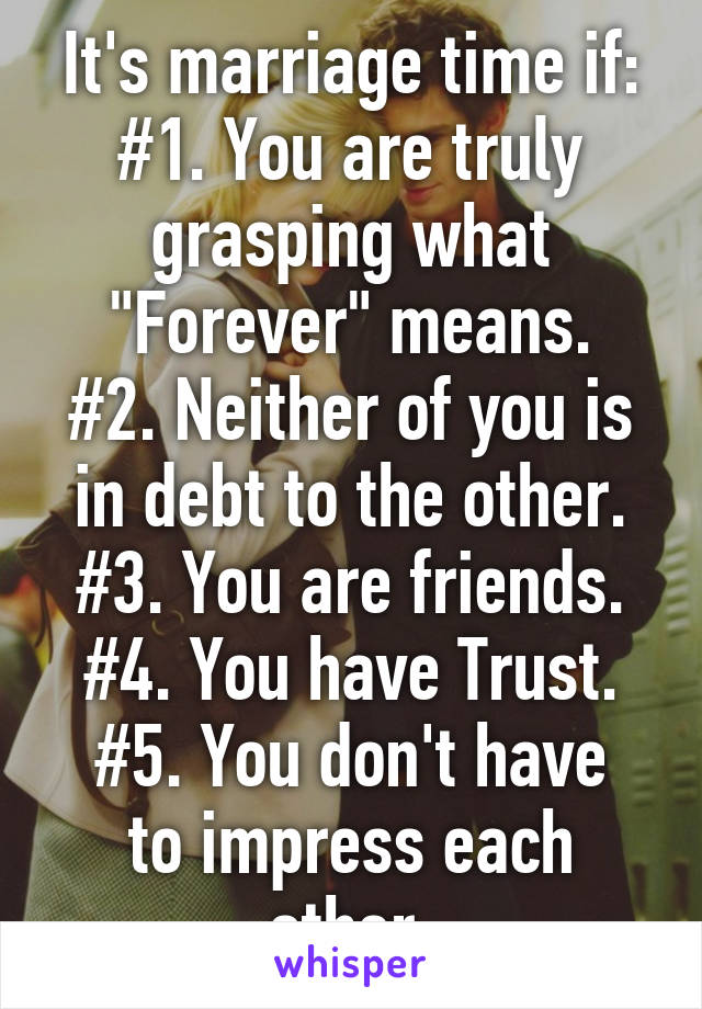 It's marriage time if:
#1. You are truly grasping what "Forever" means.
#2. Neither of you is in debt to the other.
#3. You are friends.
#4. You have Trust.
#5. You don't have to impress each other.