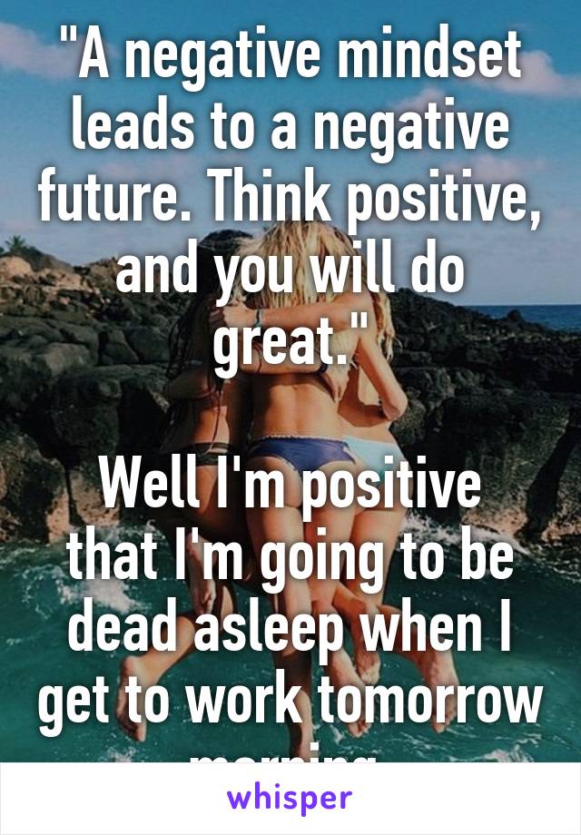 "A negative mindset leads to a negative future. Think positive, and you will do great."

Well I'm positive that I'm going to be dead asleep when I get to work tomorrow morning.