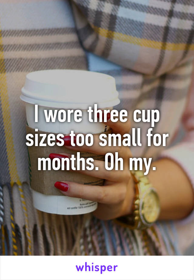 I wore three cup sizes too small for months. Oh my.