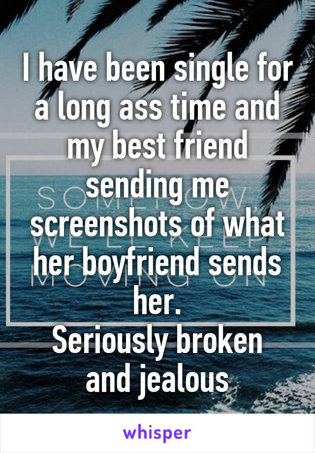 I have been single for a long ass time and my best friend sending me screenshots of what her boyfriend sends her.
Seriously broken and jealous