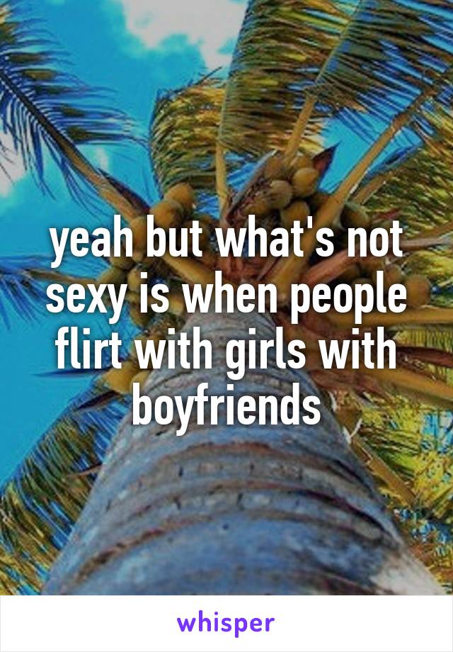 yeah but what's not sexy is when people flirt with girls with boyfriends