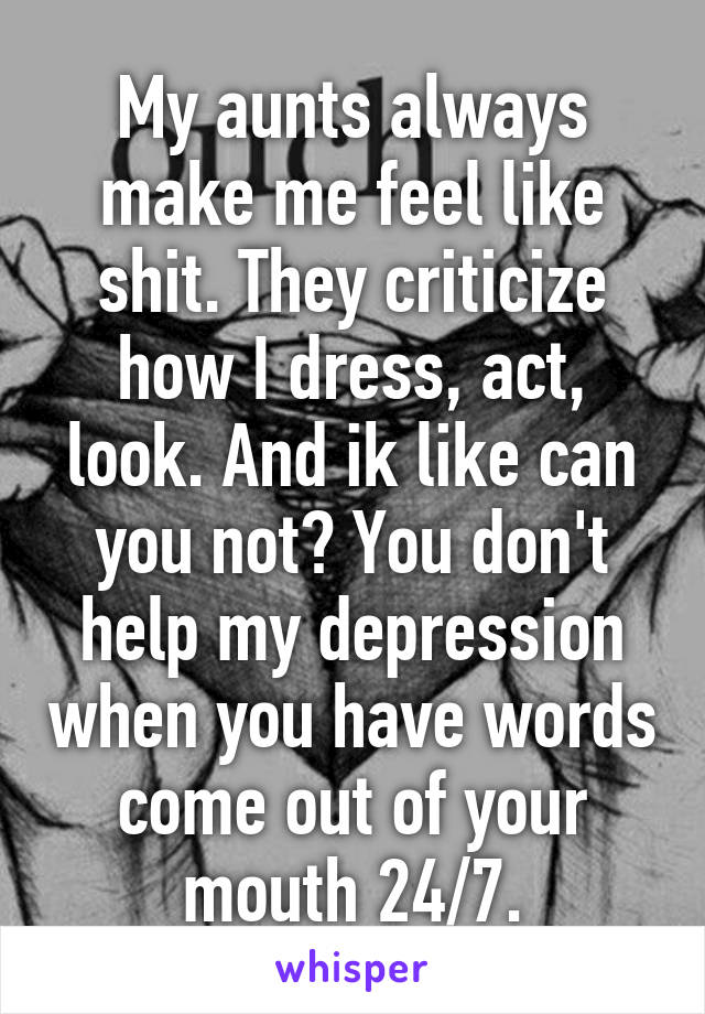 My aunts always make me feel like shit. They criticize how I dress, act, look. And ik like can you not? You don't help my depression when you have words come out of your mouth 24/7.